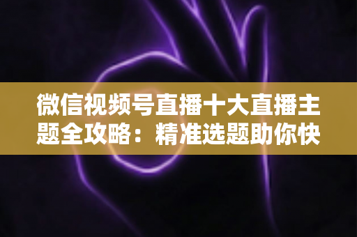 微信视频号直播十大直播主题全攻略：精准选题助你快速涨粉变现的实战指南
