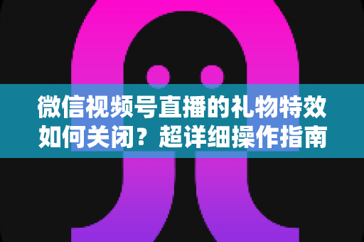 微信视频号直播的礼物特效如何关闭?超详细操作指南与实用技巧全解析 微信视频号直播的礼物特效如何关闭?超详细操作指南与实用技巧全解析