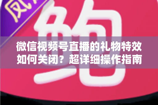 微信视频号直播的礼物特效如何关闭？超详细操作指南与实用技巧全解析