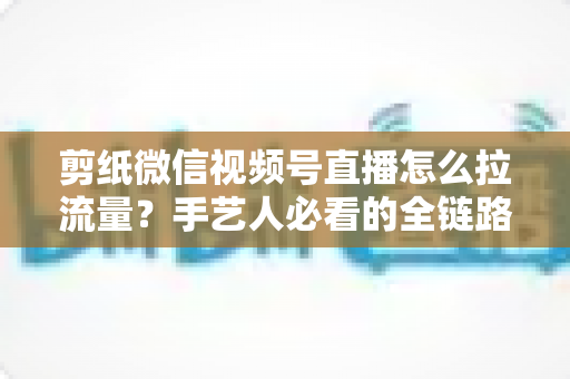 剪纸微信视频号直播怎么拉流量？手艺人必看的全链路引流实战指南