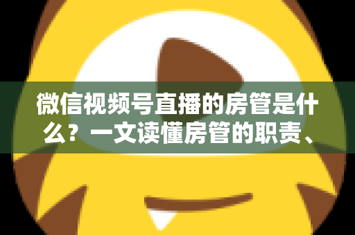 微信视频号直播的房管是什么？一文读懂房管的职责、权限与设置方法