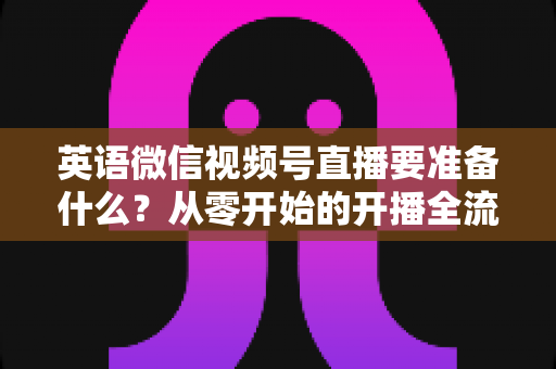 英语微信视频号直播要准备什么？从零开始的开播全流程准备清单与实战攻略