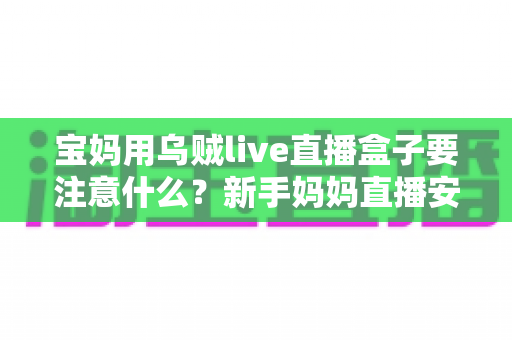 宝妈用乌贼live直播盒子要注意什么？新手妈妈直播安全避坑与实用全攻略