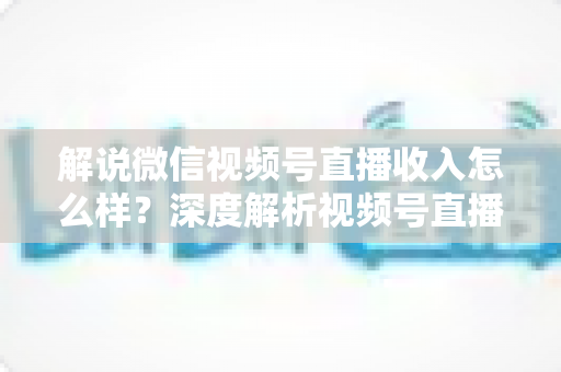 解说微信视频号直播收入怎么样？深度解析视频号直播的赚钱模式与真实收益水平