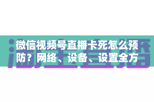 微信视频号直播卡死怎么预防？网络、设备、设置全方位防卡实战指南