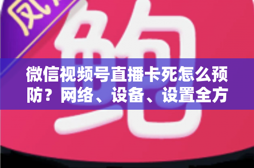 微信视频号直播卡死怎么预防？网络、设备、设置全方位防卡实战指南