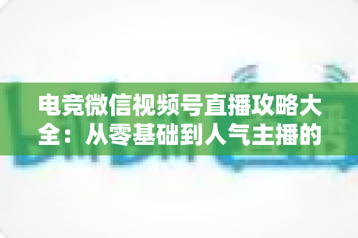 电竞微信视频号直播攻略大全：从零基础到人气主播的完整实战指南