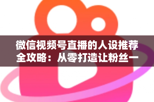 微信视频号直播的人设推荐全攻略：从零打造让粉丝一眼记住的直播形象，快速提升人气与转化