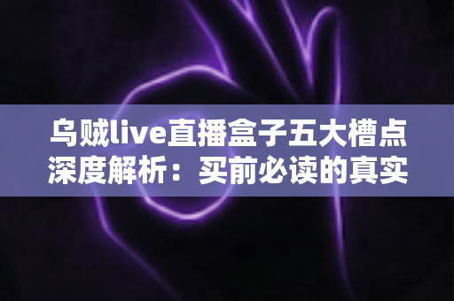 乌贼live直播盒子五大槽点深度解析：买前必读的真实体验避坑指南