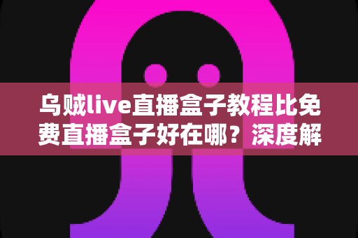 乌贼live直播盒子教程比免费直播盒子好在哪？深度解析教程型直播盒子的五大核心优势