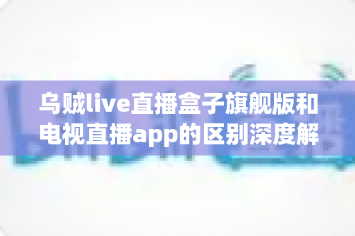 乌贼live直播盒子旗舰版和电视直播app的区别深度解析：硬件盒子与软件应用到底怎么选？