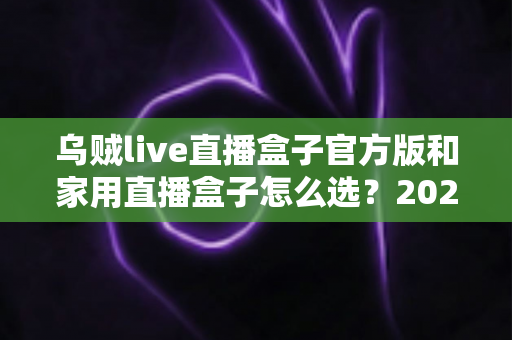 乌贼live直播盒子官方版和家用直播盒子怎么选？2025年最新选购指南助你一键避坑