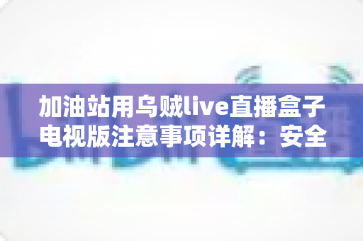 加油站用乌贼live直播盒子电视版注意事项详解：安全安装、合规使用与日常维护全攻略