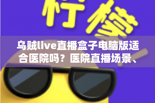 乌贼live直播盒子电脑版适合医院吗？医院直播场景、合规要点与落地建议全解析