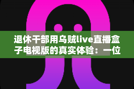 退休干部用乌贼live直播盒子电视版的真实体验：一位六旬老人的大屏观影心得与深度分享