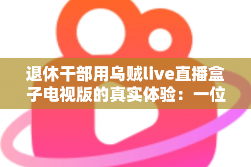 退休干部用乌贼live直播盒子电视版的真实体验：一位六旬老人的大屏观影心得与深度分享