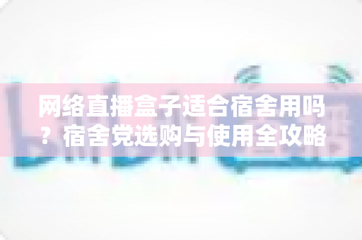 网络直播盒子适合宿舍用吗？宿舍党选购与使用全攻略，看完再决定不踩坑