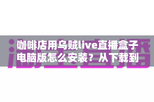 咖啡店用乌贼live直播盒子电脑版怎么安装？从下载到开播的完整安装指南