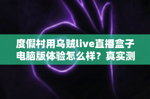 度假村用乌贼live直播盒子电脑版体验怎么样？真实测评与运营实战全解析