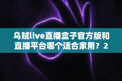 乌贼live直播盒子官方版和直播平台哪个适合家用？2024年家庭观影最全对比指南与选购建议