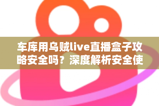车库用乌贼live直播盒子攻略安全吗？深度解析安全使用指南与避坑全攻略