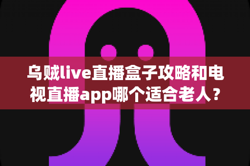 乌贼live直播盒子攻略和电视直播app哪个适合老人？一篇讲透的实用对比指南