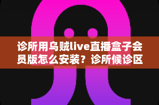 诊所用乌贼live直播盒子会员版怎么安装？诊所候诊区直播盒子安装设置一站式实用指南