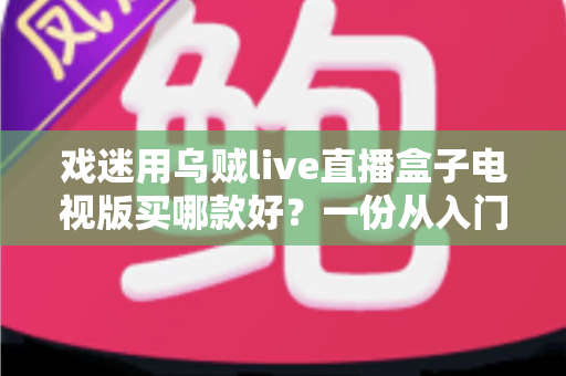 戏迷用乌贼live直播盒子电视版买哪款好？一份从入门到旗舰的实用选购攻略