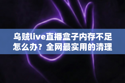 乌贼live直播盒子内存不足怎么办？全网最实用的清理优化指南，轻松恢复流畅体验