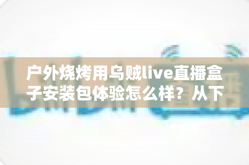 户外烧烤用乌贼live直播盒子安装包体验怎么样?从下载安装到户外实测的全面解析 户外烧烤用乌贼live直播盒子安装包体验怎么样?从下载安装到户外实测的全面解析