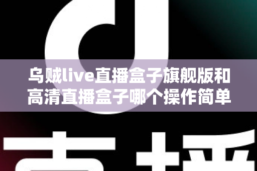 乌贼live直播盒子旗舰版和高清直播盒子哪个操作简单？零基础用户上手难度全面对比指南