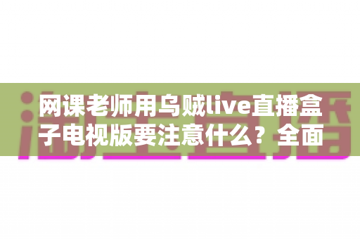 网课老师用乌贼live直播盒子电视版要注意什么？全面使用指南与避坑要点解析