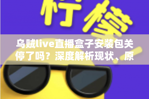 乌贼live直播盒子安装包关停了吗？深度解析现状、原因与用户应对指南