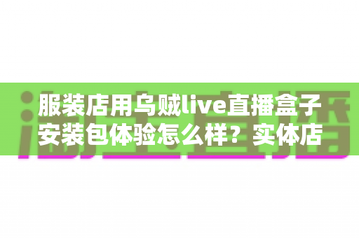 服装店用乌贼live直播盒子安装包体验怎么样?实体店主的真实上手测评全解析 服装店用乌贼live直播盒子安装包体验怎么样?实体店主的真实上手测评全解析