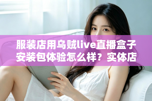 服装店用乌贼live直播盒子安装包体验怎么样?实体店主的真实上手测评全解析 服装店用乌贼live直播盒子安装包体验怎么样?实体店主的真实上手测评全解析