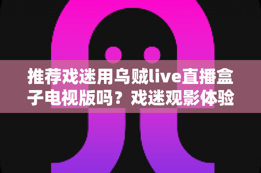 推荐戏迷用乌贼live直播盒子电视版吗?戏迷观影体验全面评测与实用指南 推荐戏迷用乌贼live直播盒子电视版吗?戏迷观影体验全面评测与实用指南