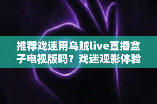 推荐戏迷用乌贼live直播盒子电视版吗？戏迷观影体验全面评测与实用指南