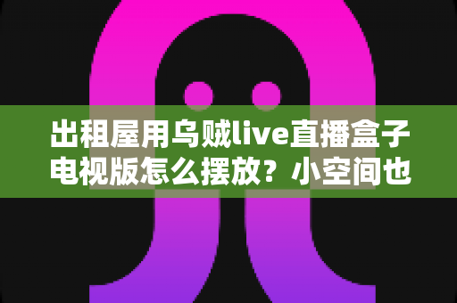 出租屋用乌贼live直播盒子电视版怎么摆放？小空间也能轻松打造舒适观影角的实用摆放指南