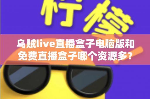 乌贼live直播盒子电脑版和免费直播盒子哪个资源多？全面对比直播盒子资源库与使用体验深度解析
