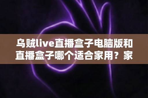 乌贼live直播盒子电脑版和直播盒子哪个适合家用？家用直播设备全方位对比与选购指南