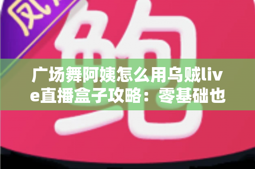 广场舞阿姨怎么用乌贼live直播盒子攻略：零基础也能轻松开播的完整教程