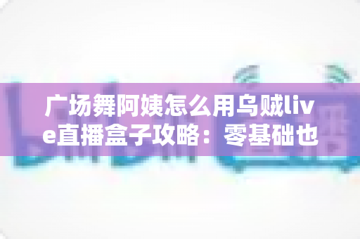 广场舞阿姨怎么用乌贼live直播盒子攻略：零基础也能轻松开播的完整教程