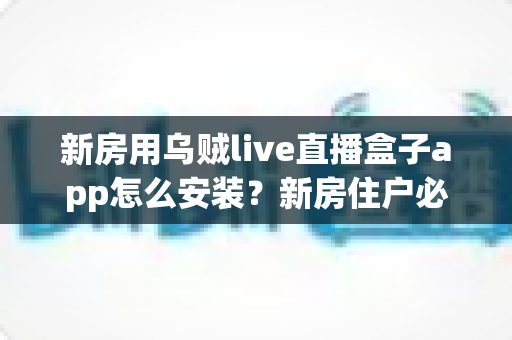 新房用乌贼live直播盒子app怎么安装？新房住户必看的完整安装教程与避坑指南
