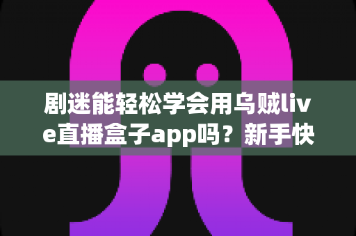剧迷能轻松学会用乌贼live直播盒子app吗？新手快速上手全攻略与真实使用体验解析