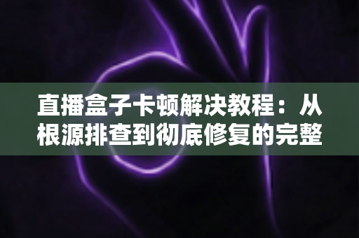 直播盒子卡顿解决教程：从根源排查到彻底修复的完整指南