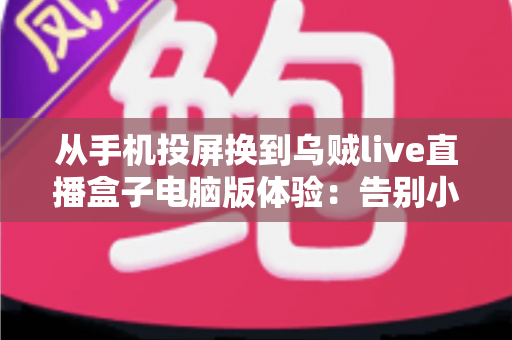 从手机投屏换到乌贼live直播盒子电脑版体验：告别小屏与卡顿，开启大屏流畅看播新时代