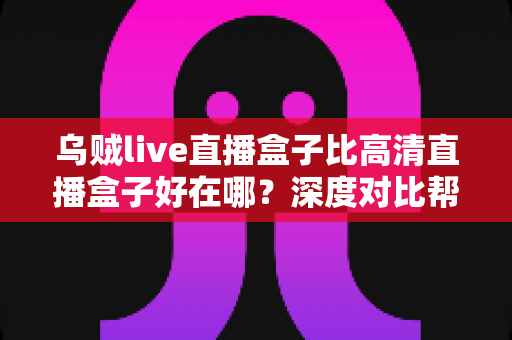 乌贼live直播盒子比高清直播盒子好在哪？深度对比帮你选对客厅娱乐设备