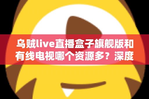 乌贼live直播盒子旗舰版和有线电视哪个资源多?深度对比解析家庭观影最佳方案 乌贼live直播盒子旗舰版和有线电视哪个资源多?深度对比解析家庭观影最佳方案
