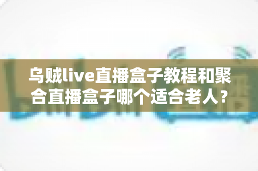 乌贼live直播盒子教程和聚合直播盒子哪个适合老人？新手与长辈选机指南全解析