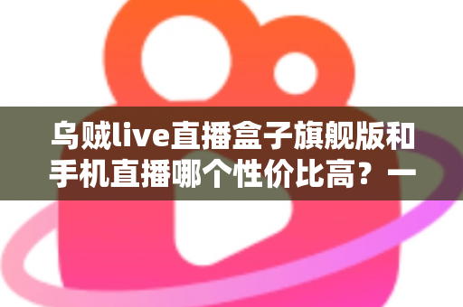 乌贼live直播盒子旗舰版和手机直播哪个性价比高？一篇看懂的真实对比指南